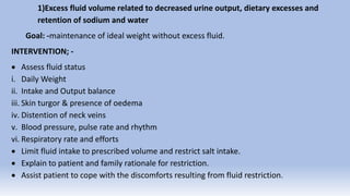 1)Excess fluid volume related to decreased urine output, dietary excesses and
retention of sodium and water
Goal: -maintenance of ideal weight without excess fluid.
INTERVENTION; -
 Assess fluid status
i. Daily Weight
ii. Intake and Output balance
iii. Skin turgor & presence of oedema
iv. Distention of neck veins
v. Blood pressure, pulse rate and rhythm
vi. Respiratory rate and efforts
 Limit fluid intake to prescribed volume and restrict salt intake.
 Explain to patient and family rationale for restriction.
 Assist patient to cope with the discomforts resulting from fluid restriction.
 
