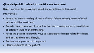 c)Knowledge deficit related to condition and treatment
Goal: -Increase the knowledge about the condition and treatment
Intervention
 Assess the understanding of cause of renal failure, consequences of renal
failure and the treatment.
 Provide the explanation of renal function and consequences of renal failure
at patient’s level of understanding.
 Assist the patient to identify ways to incorporate changes related to illness
and its treatment into lifestyle.
 Answer each question of the patient.
 Clarify all doubts of the patient.
 