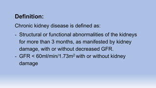 Definition:
Chronic kidney disease is defined as:
- Structural or functional abnormalities of the kidneys
for more than 3 months, as manifested by kidney
damage, with or without decreased GFR.
- GFR < 60ml/min/1.73m2 with or without kidney
damage
 