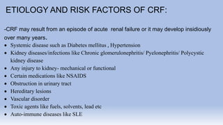 ETIOLOGY AND RISK FACTORS OF CRF:
-CRF may result from an episode of acute renal failure or it may develop insidiously
over many years.
 Systemic disease such as Diabetes mellitus , Hypertension
 Kidney diseases/infections like Chronic glomerulonephritis/ Pyelonephritis/ Polycystic
kidney disease
 Any injury to kidney- mechanical or functional
 Certain medications like NSAIDS
 Obstruction in urinary tract
 Hereditary lesions
 Vascular disorder
 Toxic agents like fuels, solvents, lead etc
 Auto-immune diseases like SLE
 