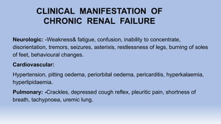 CLINICAL MANIFESTATION OF
CHRONIC RENAL FAILURE
Neurologic: -Weakness& fatigue, confusion, inability to concentrate,
disorientation, tremors, seizures, asterixis, restlessness of legs, burning of soles
of feet, behavioural changes.
Cardiovascular:
Hypertension, pitting oedema, periorbital oedema, pericarditis, hyperkalaemia,
hyperlipidaemia.
Pulmonary: -Crackles, depressed cough reflex, pleuritic pain, shortness of
breath, tachypnoea, uremic lung.
 