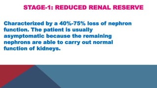 STAGE-1: REDUCED RENAL RESERVE
Characterized by a 40%-75% loss of nephron
function. The patient is usually
asymptomatic because the remaining
nephrons are able to carry out normal
function of kidneys.
 