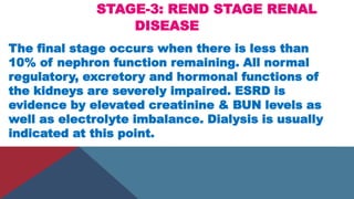STAGE-3: REND STAGE RENAL
DISEASE
The final stage occurs when there is less than
10% of nephron function remaining. All normal
regulatory, excretory and hormonal functions of
the kidneys are severely impaired. ESRD is
evidence by elevated creatinine & BUN levels as
well as electrolyte imbalance. Dialysis is usually
indicated at this point.
 