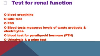Test for renal function
O blood creatinine
O BUN test
O FBS
O Blood tests measures levels of waste products &
electrolytes.
O blood test for parathyroid hormone (PTH)
O Urinalysis & a urine test
 