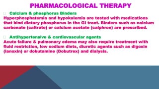 PHARMACOLOGICAL THERAPY
Calcium & phosphorus Binders
Hyperphosphatemia and hypokalemia are tested with medications
that bind dietary phosphorus in the GI tract. Binders such as calcium
carbonate (caltrate) or calcium acetate (calphron) are prescribed.
Antihypertensive & cardiovascular agents
Acute failure & pulmonary edema may also require treatment with
fluid restriction, low sodium diets, diuretic agents such as digoxin
(lanoxin) or dobutamine (Dobutrex) and dialysis.
 