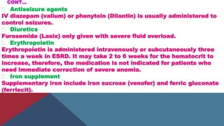 CONT…
Antiseizure agents
IV diazepam (valium) or phenytoin (Dilantin) is usually administered to
control seizures.
Diuretics
Furosemide (Lasix) only given with severe fluid overload.
Erythropoietin
Erythropoietin is administered intravenously or subcutaneously three
times a week in ESRD. It may take 2 to 6 weeks for the hematocrit to
increase, therefore, the medication is not indicated for patients who
need immediate correction of severe anemia.
Iron supplement
Supplementary iron include iron sucrose (venofer) and ferric gluconate
(ferrlecit).
 