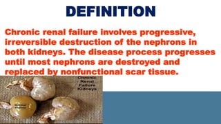 DEFINITION
Chronic renal failure involves progressive,
irreversible destruction of the nephrons in
both kidneys. The disease process progresses
until most nephrons are destroyed and
replaced by nonfunctional scar tissue.
 
