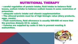 NUTRITIONAL THERAPY
• careful regulation of protein intake, fluid intake to balance fluid
losses, sodium intake to balance sodium losses & some restriction of
potassium.
• adequate caloric intake and vitamin supplementation
• The allowed protein must be of high biologic value (diary products,
eggs, meats).
• Fluid restrictions, fluid allowance is usually 500-600 ml more that
the previous dialysis 24 hr. output.
• Calories are supplied by carbs & fats to prevent wasting &
malnutrition.
 