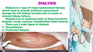 DIALYSIS
Dialysis is a type of renal replacement therapy
which used to provide artificial replacement
therapy for lost kidney function due to acute or
chronic kidney failure.
Dialysis has to duplicate both of these functions-
dialysis- waste removal, ultrafiltration fluid removal.
There are 2 main types of dialysis
1. Hemodialysis
2. Peritoneal dialysis
 