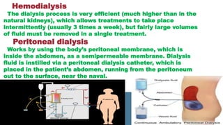 Hemodialysis
The dialysis process is very efficient (much higher than in the
natural kidneys), which allows treatments to take place
intermittently (usually 3 times a week), but fairly large volumes
of fluid must be removed in a single treatment.
Peritoneal dialysis
Works by using the body’s peritoneal membrane, which is
inside the abdomen, as a semipermeable membrane. Dialysis
fluid is instilled via a peritoneal dialysis catheter, which is
placed in the patient’s abdomen, running from the peritoneum
out to the surface, near the naval.
 