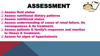 ASSESSMENT
 Assess fluid status
 Assess nutritional dietary patterns
 Assess nutritional status
 Assess understanding of cause of renal failure. Its
consequences & its treatment.
 Assess patients & family’s responses and reaction
to illness & treatment.
 Assess for signs of hyperkalemia
 
