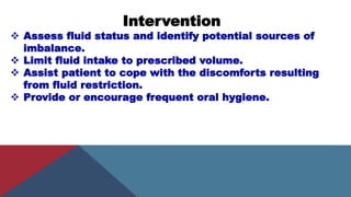 Intervention
 Assess fluid status and identify potential sources of
imbalance.
 Limit fluid intake to prescribed volume.
 Assist patient to cope with the discomforts resulting
from fluid restriction.
 Provide or encourage frequent oral hygiene.
 