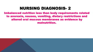 NURSING DIAGNOSIS- 2
Imbalanced nutrition less than body requirements related
to anorexia, nausea, vomiting, dietary restrictions and
altered oral mucous membranes as evidence by
malnutrition.
 