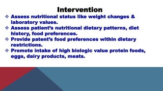 Intervention
 Assess nutritional status like weight changes &
laboratory values.
 Assess patient’s nutritional dietary patterns, diet
history, food preferences.
 Provide patent’s food preferences within dietary
restrictions.
 Promote intake of high biologic value protein foods,
eggs, dairy products, meats.
 