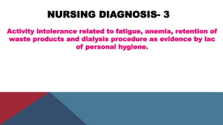 NURSING DIAGNOSIS- 3
Activity intolerance related to fatigue, anemia, retention of
waste products and dialysis procedure as evidence by lac
of personal hygiene.
 