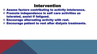 Intervention
 Assess factors contributing to activity intolerance.
 Promote independence in self care activities as
tolerated, assist if fatigued.
 Encourage alternating activity with rest.
 Encourage patient to rest after dialysis treatments.
 