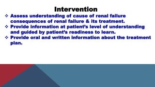 Intervention
 Assess understanding of cause of renal failure
consequences of renal failure & its treatment.
 Provide information at patient’s level of understanding
and guided by patient’s readiness to learn.
 Provide oral and written information about the treatment
plan.
 