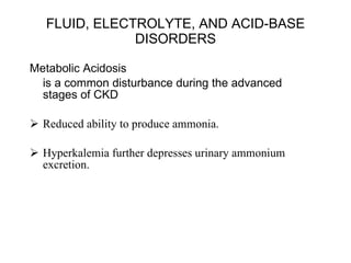 FLUID, ELECTROLYTE, AND ACID-BASE DISORDERS Metabolic Acidosis  is a common disturbance during the advanced stages of CKD Reduced ability to produce ammonia. Hyperkalemia further depresses urinary ammonium excretion.  