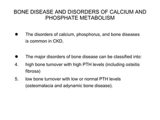 BONE DISEASE AND DISORDERS OF CALCIUM AND PHOSPHATE METABOLISM The disorders of calcium, phosphorus, and bone diseases is common in CKD.  The major disorders of bone disease can be classified into: high bone turnover with high PTH levels (including osteitis fibrosa) low bone turnover with low or normal PTH levels (osteomalacia and adynamic bone disease). 