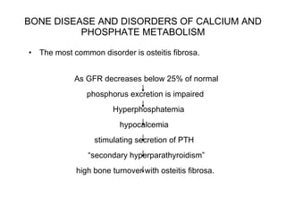 BONE DISEASE AND DISORDERS OF CALCIUM AND PHOSPHATE METABOLISM The most common disorder is osteitis fibrosa.  As GFR decreases below 25% of normal  phosphorus excretion is impaired Hyperphosphatemia  hypocalcemia  stimulating secretion of PTH  “ secondary hyperparathyroidism”  high bone turnover with osteitis fibrosa.  