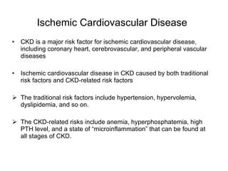 Ischemic Cardiovascular Disease   CKD is a major risk factor for ischemic cardiovascular disease, including coronary heart, cerebrovascular, and peripheral vascular diseases Ischemic cardiovascular disease in CKD caused by both traditional risk factors and CKD-related risk factors The traditional risk factors include hypertension, hypervolemia, dyslipidemia, and so on.  The CKD-related risks include anemia, hyperphosphatemia, high PTH level, and a state of “microinflammation” that can be found at all stages of CKD. 