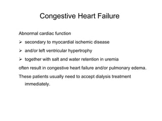Congestive Heart Failure   Abnormal cardiac function  secondary to myocardial ischemic disease  and/or left ventricular hypertrophy together with salt and water retention in uremia often result in congestive heart failure and/or pulmonary edema.  These patients usually need to accept dialysis treatment immediately.  
