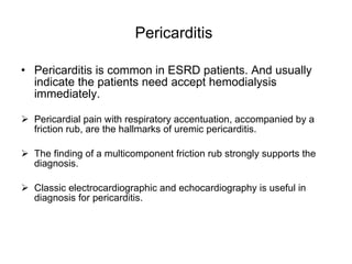 Pericarditis  Pericarditis is common in ESRD patients. And usually indicate the patients need accept hemodialysis immediately. Pericardial pain with respiratory accentuation, accompanied by a friction rub, are the hallmarks of uremic pericarditis.  The finding of a multicomponent friction rub strongly supports the diagnosis.  Classic electrocardiographic and echocardiography is useful in diagnosis for pericarditis.  