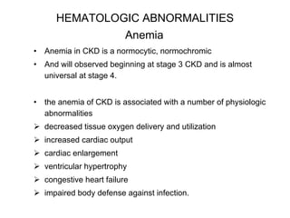 HEMATOLOGIC ABNORMALITIES  Anemia   Anemia in CKD is a normocytic, normochromic  And will observed beginning at stage 3 CKD and is almost universal at stage 4.  the anemia of CKD is associated with a number of physiologic abnormalities decreased tissue oxygen delivery and utilization increased cardiac output cardiac enlargement ventricular hypertrophy congestive heart failure impaired body defense against infection.  