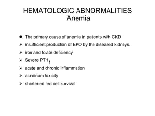 HEMATOLOGIC ABNORMALITIES  Anemia The primary cause of anemia in patients with CKD  insufficient production of EPO by the diseased kidneys.  iron and folate deficiency Severe PTH acute and chronic inflammation aluminum toxicity  shortened red cell survival. 