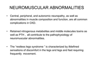 NEUROMUSCULAR ABNORMALITIES   Central, peripheral, and autonomic neuropathy, as well as abnormalities in muscle composition and function, are all common complications in CKD.  Retained nitrogenous metabolites and middle molecules toxins as well as PTH ,  all contribute to the pathophysiology of neuromuscular abnormalities.  The “restless legs syndrome ” is characterized by illdefined sensations of discomfort in the legs and legs and feet requiring frequently  movement.  
