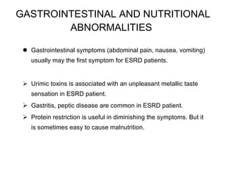 GASTROINTESTINAL AND NUTRITIONAL ABNORMALITIES   Gastrointestinal symptoms (abdominal pain, nausea, vomiting) usually may the first symptom for ESRD patients. Urimic toxins is associated with an unpleasant metallic taste sensation in ESRD patient.  Gastritis, peptic disease are common in ESRD patient. Protein restriction is useful in diminishing the symptoms. But it is sometimes easy to cause malnutrition.  