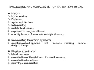 EVALUATION AND MANAGEMENT OF PATIENTS WITH CKD   History Hypertension Diabetes systemic infectious Inflammatory metabolic diseases exposure to drugs and toxins a family history of renal and urologic disease. In evaluating the uremic syndrome questions about appetite ； diet ； nausea ； vomiting ； edema ； weight change Physical examination blood pressure  examination of the abdomen for renal masses, examination for edema neurologic examination 
