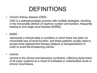 DEFINITIONS  Chronic Kidney disease (CKD) : CKD is a pathophysiologic process with multiple etiologies, resulting in the irreversible attrition of nephron number and function, frequently leading to end stage renal disease (ESRD).  ESRD  represents a clinical state or condition in which there has been an irreversible loss of renal function, and these patients usually need to accept renal replacement therapy (dialysis or transplantation) in order to avoid life-threatening uremia.  Uremia  Uremia is the clinical and laboratory syndrome, reflecting dysfunction of all organ systems as a result of untreated or undertreated acute or chronic renal failure.  