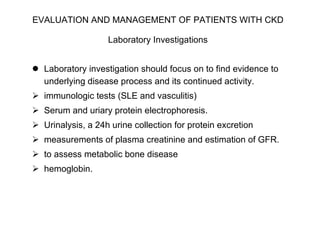 EVALUATION AND MANAGEMENT OF PATIENTS WITH CKD   Laboratory Investigations   Laboratory investigation should focus on to find evidence to underlying disease process and its continued activity.  immunologic tests (SLE and vasculitis) Serum and uriary protein electrophoresis. Urinalysis, a 24h urine collection for protein excretion measurements of plasma creatinine and estimation of GFR. to assess metabolic bone disease  hemoglobin.  