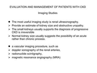 EVALUATION AND MANAGEMENT OF PATIENTS WITH CKD   Imaging Studies   The most useful imaging study is renal ultrasonography.  Provide an estimate of kidney size and obstructive uropathy.  The small kidneys usually supports the diagnosis of progressive CKD is irreversible Normal kidney size usually suggests the possibility of an acute rather than chronic process.  a vascular imaging procedure, such as  doppler sonography of the renal arteries,  radionuclide scintigraphy,  magnetic resonance angiography (MRA) 
