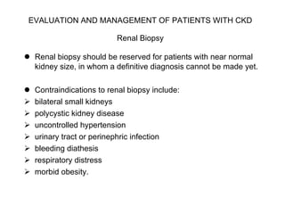 EVALUATION AND MANAGEMENT OF PATIENTS WITH CKD   Renal Biopsy   Renal biopsy should be reserved for patients with near normal kidney size, in whom a definitive diagnosis cannot be made yet.  Contraindications to renal biopsy include: bilateral small kidneys  polycystic kidney disease uncontrolled hypertension urinary tract or perinephric infection bleeding diathesis respiratory distress morbid obesity. 