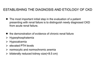 ESTABLISHING THE DIAGNOSIS AND ETIOLOGY OF CKD   The most important initial step in the evaluation of a patient presenting with renal failure is to distinguish newly diagnosed CKD from acute renal failure.  the demonstration of evidence of chronic renal failure  Hyperphosphatemia Hypocalcemia elevated PTH levels normocytic and normochromic anemia bilaterally reduced kidney size(<8.5 cm) 
