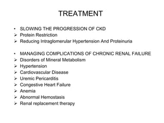 TREATMENT   SLOWING THE PROGRESSION OF CKD Protein Restriction Reducing Intraglomerular Hypertension And Proteinuria MANAGING COMPLICATIONS OF CHRONIC RENAL FAILURE Disorders of Mineral Metabolism Hypertension Cardiovascular Disease Uremic Pericarditis Congestive Heart Failure Anemia Abnormal Hemostasis Renal replacement therapy 