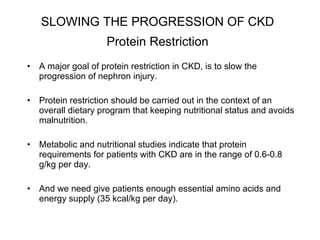 SLOWING THE PROGRESSION OF CKD   Protein Restriction   A major goal of protein restriction in CKD, is to slow the progression of nephron injury.  Protein restriction should be carried out in the context of an overall dietary program that keeping nutritional status and avoids malnutrition.  Metabolic and nutritional studies indicate that protein requirements for patients with CKD are in the range of 0.6-0.8 g/kg per day.  And we need give patients enough essential amino acids and energy supply (35 kcal/kg per day). 