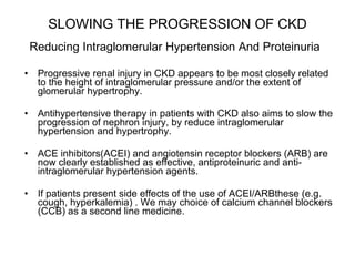 SLOWING THE PROGRESSION OF CKD   Reducing Intraglomerular Hypertension And Proteinuria   Progressive renal injury in CKD appears to be most closely related to the height of intraglomerular pressure and/or the extent of glomerular hypertrophy. Antihypertensive therapy in patients with CKD also aims to slow the progression of nephron injury, by reduce intraglomerular hypertension and hypertrophy. ACE inhibitors(ACEI) and angiotensin receptor blockers (ARB) are now clearly established as effective, antiproteinuric and anti-intraglomerular hypertension agents.  If patients present side effects of the use of ACEI/ARBthese (e.g. cough, hyperkalemia) . We may choice of calcium channel blockers (CCB) as a second line medicine.  