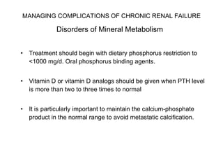 MANAGING COMPLICATIONS OF CHRONIC RENAL FAILURE   Disorders of Mineral Metabolism   Treatment should begin with dietary phosphorus restriction to <1000 mg/d. Oral phosphorus binding agents.  Vitamin D or vitamin D analogs should be given when PTH level is more than two to three times to normal It is particularly important to maintain the calcium-phosphate product in the normal range to avoid metastatic calcification.  