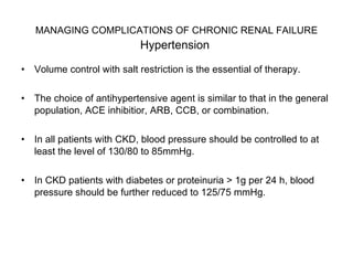 MANAGING COMPLICATIONS OF CHRONIC RENAL FAILURE   Hypertension  Volume control with salt restriction is the essential of therapy.  The choice of antihypertensive agent is similar to that in the general population, ACE inhibitior, ARB, CCB, or combination.  In all patients with CKD, blood pressure should be controlled to at least the level of 130/80 to 85mmHg.  In CKD patients with diabetes or proteinuria > 1g per 24 h, blood pressure should be further reduced to 125/75 mmHg.  