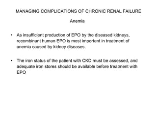 MANAGING COMPLICATIONS OF CHRONIC RENAL FAILURE   Anemia   As insufficient production of EPO by the diseased kidneys, recombinant human EPO is most important in treatment of anemia caused by kidney diseases.  The iron status of the patient with CKD must be assessed, and adequate iron stores should be available before treatment with EPO 