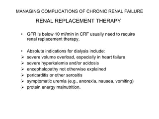 MANAGING COMPLICATIONS OF CHRONIC RENAL FAILURE   RENAL REPLACEMENT THERAPY   GFR is below 10 ml/min in CRF usually need to require renal replacement therapy.  Absolute indications for dialysis include:  severe volume overload, especially in heart failure severe hyperkalemia and/or acidosis encephalopathy not otherwise explained pericarditis or other serositis symptomatic uremia (e.g., anorexia, nausea, vomiting) protein energy malnutrition. 