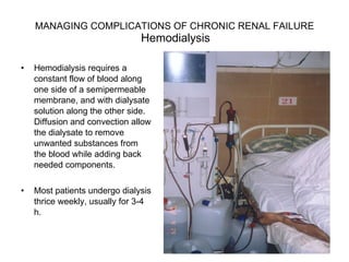 MANAGING COMPLICATIONS OF CHRONIC RENAL FAILURE    Hemodialysis  Hemodialysis requires a constant flow of blood along one side of a semipermeable membrane, and with dialysate solution along the other side. Diffusion and convection allow the dialysate to remove unwanted substances from the blood while adding back needed components.  Most patients undergo dialysis thrice weekly, usually for 3-4 h.  