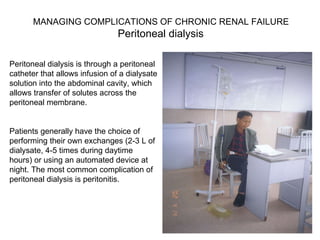 Peritoneal dialysis is through a peritoneal catheter that allows infusion of a dialysate solution into the abdominal cavity, which allows transfer of solutes across the peritoneal membrane.  Patients generally have the choice of performing their own exchanges (2-3 L of dialysate, 4-5 times during daytime hours) or using an automated device at night. The most common complication of peritoneal dialysis is peritonitis. MANAGING COMPLICATIONS OF CHRONIC RENAL FAILURE Peritoneal dialysis  