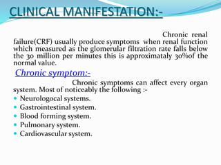 CLINICAL MANIFESTATION:-
Chronic renal
failure(CRF) usually produce symptoms when renal function
which measured as the glomerular filtration rate falls below
the 30 million per minutes this is approximataly 30%of the
normal value.
Chronic symptom:-
Chronic symptoms can affect every organ
system. Most of noticeably the following :-
 Neurologocal systems.
 Gastrointestinal system.
 Blood forming system.
 Pulmonary system.
 Cardiovascular system.
 