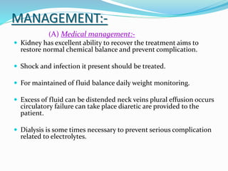 MANAGEMENT:-
(A) Medical management:-
 Kidney has excellent ability to recover the treatment aims to
restore normal chemical balance and prevent complication.
 Shock and infection it present should be treated.
 For maintained of fluid balance daily weight monitoring.
 Excess of fluid can be distended neck veins plural effusion occurs
circulatory failure can take place diaretic are provided to the
patient.
 Dialysis is some times necessary to prevent serious complication
related to electrolytes.
 