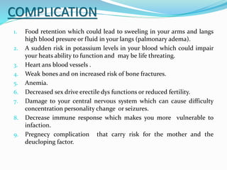 COMPLICATION
1. Food retention which could lead to sweeling in your arms and langs
high blood presure or fluid in your langs (palmonary adema).
2. A sudden risk in potassium levels in your blood which could impair
your heats ability to function and may be life threating.
3. Heart ans blood vessels .
4. Weak bones and on increased risk of bone fractures.
5. Anemia.
6. Decreased sex drive erectile dys functions or reduced fertility.
7. Damage to your central nervous system which can cause difficulty
concentration personality change or seizures.
8. Decrease immune response which makes you more vulnerable to
infaction.
9. Pregnecy complication that carry risk for the mother and the
deucloping factor.
 