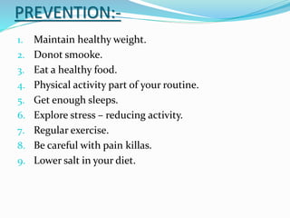 PREVENTION:-
1. Maintain healthy weight.
2. Donot smooke.
3. Eat a healthy food.
4. Physical activity part of your routine.
5. Get enough sleeps.
6. Explore stress – reducing activity.
7. Regular exercise.
8. Be careful with pain killas.
9. Lower salt in your diet.
 